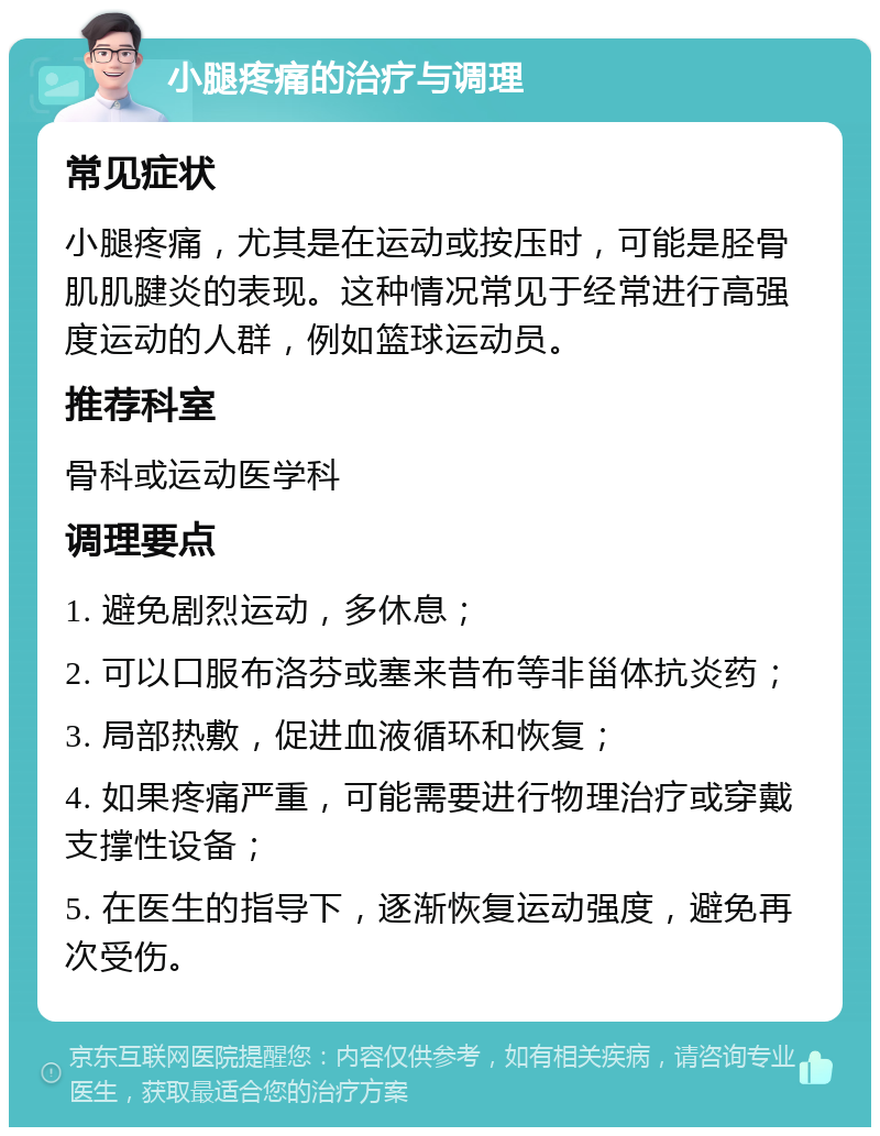 小腿疼痛的治疗与调理 常见症状 小腿疼痛，尤其是在运动或按压时，可能是胫骨肌肌腱炎的表现。这种情况常见于经常进行高强度运动的人群，例如篮球运动员。 推荐科室 骨科或运动医学科 调理要点 1. 避免剧烈运动，多休息； 2. 可以口服布洛芬或塞来昔布等非甾体抗炎药； 3. 局部热敷，促进血液循环和恢复； 4. 如果疼痛严重，可能需要进行物理治疗或穿戴支撑性设备； 5. 在医生的指导下，逐渐恢复运动强度，避免再次受伤。