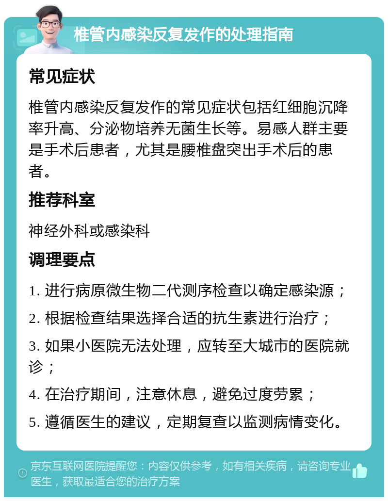 椎管内感染反复发作的处理指南 常见症状 椎管内感染反复发作的常见症状包括红细胞沉降率升高、分泌物培养无菌生长等。易感人群主要是手术后患者，尤其是腰椎盘突出手术后的患者。 推荐科室 神经外科或感染科 调理要点 1. 进行病原微生物二代测序检查以确定感染源； 2. 根据检查结果选择合适的抗生素进行治疗； 3. 如果小医院无法处理，应转至大城市的医院就诊； 4. 在治疗期间，注意休息，避免过度劳累； 5. 遵循医生的建议，定期复查以监测病情变化。