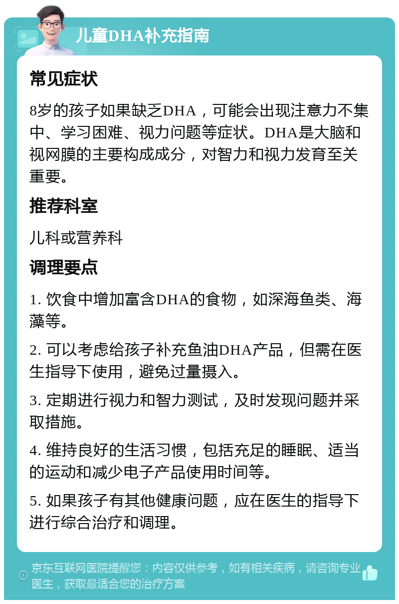 儿童DHA补充指南 常见症状 8岁的孩子如果缺乏DHA，可能会出现注意力不集中、学习困难、视力问题等症状。DHA是大脑和视网膜的主要构成成分，对智力和视力发育至关重要。 推荐科室 儿科或营养科 调理要点 1. 饮食中增加富含DHA的食物，如深海鱼类、海藻等。 2. 可以考虑给孩子补充鱼油DHA产品，但需在医生指导下使用，避免过量摄入。 3. 定期进行视力和智力测试，及时发现问题并采取措施。 4. 维持良好的生活习惯，包括充足的睡眠、适当的运动和减少电子产品使用时间等。 5. 如果孩子有其他健康问题，应在医生的指导下进行综合治疗和调理。