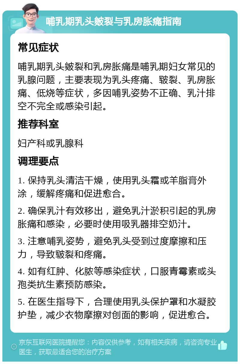 哺乳期乳头皴裂与乳房胀痛指南 常见症状 哺乳期乳头皴裂和乳房胀痛是哺乳期妇女常见的乳腺问题，主要表现为乳头疼痛、皲裂、乳房胀痛、低烧等症状，多因哺乳姿势不正确、乳汁排空不完全或感染引起。 推荐科室 妇产科或乳腺科 调理要点 1. 保持乳头清洁干燥，使用乳头霜或羊脂膏外涂，缓解疼痛和促进愈合。 2. 确保乳汁有效移出，避免乳汁淤积引起的乳房胀痛和感染，必要时使用吸乳器排空奶汁。 3. 注意哺乳姿势，避免乳头受到过度摩擦和压力，导致皲裂和疼痛。 4. 如有红肿、化脓等感染症状，口服青霉素或头孢类抗生素预防感染。 5. 在医生指导下，合理使用乳头保护罩和水凝胶护垫，减少衣物摩擦对创面的影响，促进愈合。