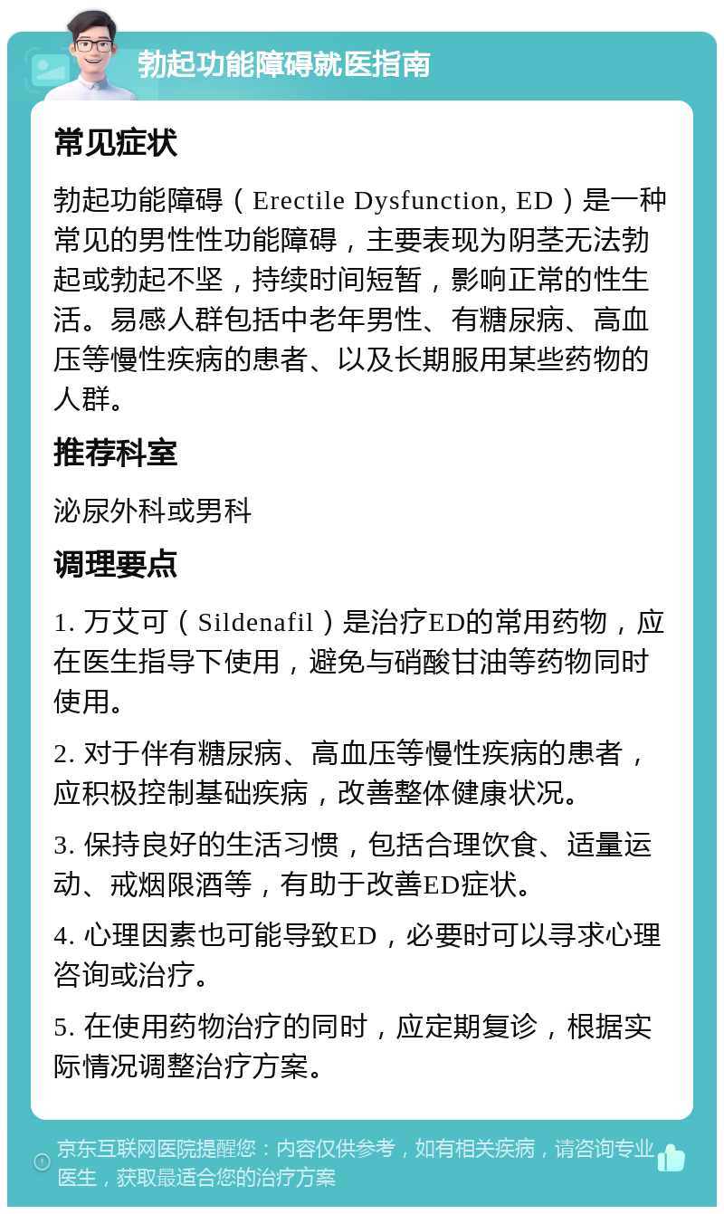 勃起功能障碍就医指南 常见症状 勃起功能障碍（Erectile Dysfunction, ED）是一种常见的男性性功能障碍，主要表现为阴茎无法勃起或勃起不坚，持续时间短暂，影响正常的性生活。易感人群包括中老年男性、有糖尿病、高血压等慢性疾病的患者、以及长期服用某些药物的人群。 推荐科室 泌尿外科或男科 调理要点 1. 万艾可（Sildenafil）是治疗ED的常用药物，应在医生指导下使用，避免与硝酸甘油等药物同时使用。 2. 对于伴有糖尿病、高血压等慢性疾病的患者，应积极控制基础疾病，改善整体健康状况。 3. 保持良好的生活习惯，包括合理饮食、适量运动、戒烟限酒等，有助于改善ED症状。 4. 心理因素也可能导致ED，必要时可以寻求心理咨询或治疗。 5. 在使用药物治疗的同时，应定期复诊，根据实际情况调整治疗方案。