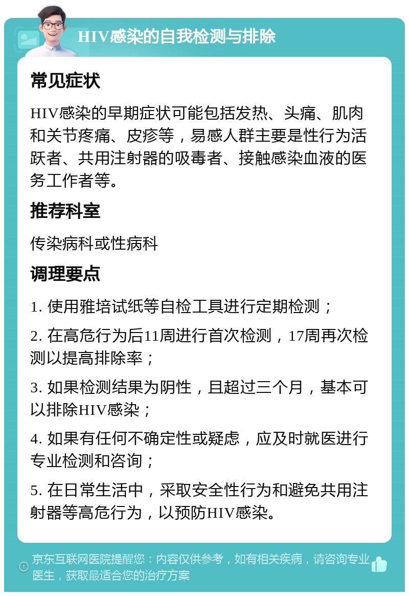 HIV感染的自我检测与排除 常见症状 HIV感染的早期症状可能包括发热、头痛、肌肉和关节疼痛、皮疹等，易感人群主要是性行为活跃者、共用注射器的吸毒者、接触感染血液的医务工作者等。 推荐科室 传染病科或性病科 调理要点 1. 使用雅培试纸等自检工具进行定期检测； 2. 在高危行为后11周进行首次检测，17周再次检测以提高排除率； 3. 如果检测结果为阴性，且超过三个月，基本可以排除HIV感染； 4. 如果有任何不确定性或疑虑，应及时就医进行专业检测和咨询； 5. 在日常生活中，采取安全性行为和避免共用注射器等高危行为，以预防HIV感染。