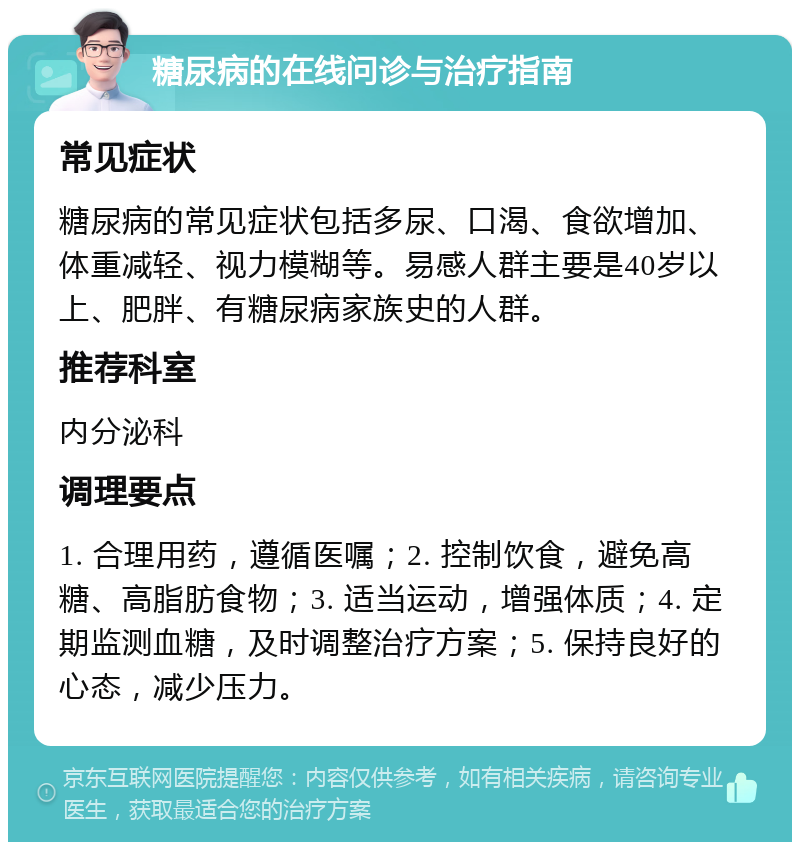 糖尿病的在线问诊与治疗指南 常见症状 糖尿病的常见症状包括多尿、口渴、食欲增加、体重减轻、视力模糊等。易感人群主要是40岁以上、肥胖、有糖尿病家族史的人群。 推荐科室 内分泌科 调理要点 1. 合理用药，遵循医嘱；2. 控制饮食，避免高糖、高脂肪食物；3. 适当运动，增强体质；4. 定期监测血糖，及时调整治疗方案；5. 保持良好的心态，减少压力。