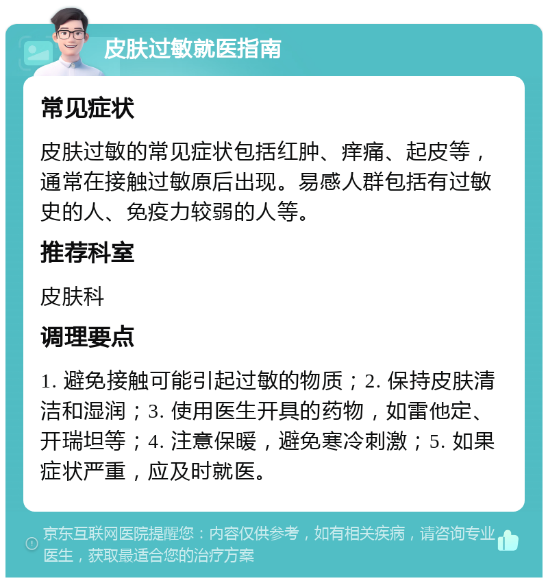 皮肤过敏就医指南 常见症状 皮肤过敏的常见症状包括红肿、痒痛、起皮等，通常在接触过敏原后出现。易感人群包括有过敏史的人、免疫力较弱的人等。 推荐科室 皮肤科 调理要点 1. 避免接触可能引起过敏的物质；2. 保持皮肤清洁和湿润；3. 使用医生开具的药物，如雷他定、开瑞坦等；4. 注意保暖，避免寒冷刺激；5. 如果症状严重，应及时就医。