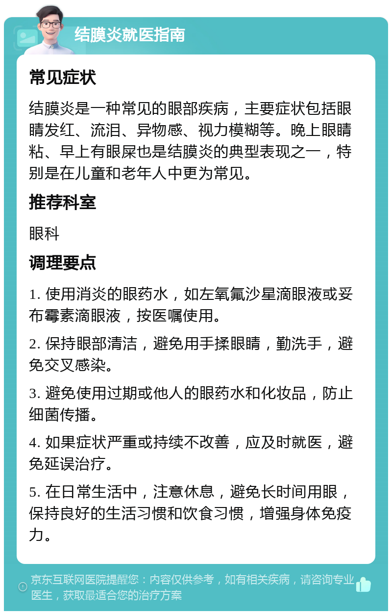 结膜炎就医指南 常见症状 结膜炎是一种常见的眼部疾病，主要症状包括眼睛发红、流泪、异物感、视力模糊等。晚上眼睛粘、早上有眼屎也是结膜炎的典型表现之一，特别是在儿童和老年人中更为常见。 推荐科室 眼科 调理要点 1. 使用消炎的眼药水，如左氧氟沙星滴眼液或妥布霉素滴眼液，按医嘱使用。 2. 保持眼部清洁，避免用手揉眼睛，勤洗手，避免交叉感染。 3. 避免使用过期或他人的眼药水和化妆品，防止细菌传播。 4. 如果症状严重或持续不改善，应及时就医，避免延误治疗。 5. 在日常生活中，注意休息，避免长时间用眼，保持良好的生活习惯和饮食习惯，增强身体免疫力。