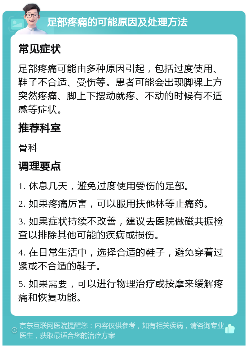 足部疼痛的可能原因及处理方法 常见症状 足部疼痛可能由多种原因引起，包括过度使用、鞋子不合适、受伤等。患者可能会出现脚裸上方突然疼痛、脚上下摆动就疼、不动的时候有不适感等症状。 推荐科室 骨科 调理要点 1. 休息几天，避免过度使用受伤的足部。 2. 如果疼痛厉害，可以服用扶他林等止痛药。 3. 如果症状持续不改善，建议去医院做磁共振检查以排除其他可能的疾病或损伤。 4. 在日常生活中，选择合适的鞋子，避免穿着过紧或不合适的鞋子。 5. 如果需要，可以进行物理治疗或按摩来缓解疼痛和恢复功能。