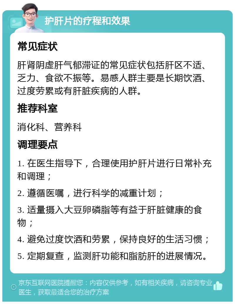 护肝片的疗程和效果 常见症状 肝肾阴虚肝气郁滞证的常见症状包括肝区不适、乏力、食欲不振等。易感人群主要是长期饮酒、过度劳累或有肝脏疾病的人群。 推荐科室 消化科、营养科 调理要点 1. 在医生指导下，合理使用护肝片进行日常补充和调理； 2. 遵循医嘱，进行科学的减重计划； 3. 适量摄入大豆卵磷脂等有益于肝脏健康的食物； 4. 避免过度饮酒和劳累，保持良好的生活习惯； 5. 定期复查，监测肝功能和脂肪肝的进展情况。