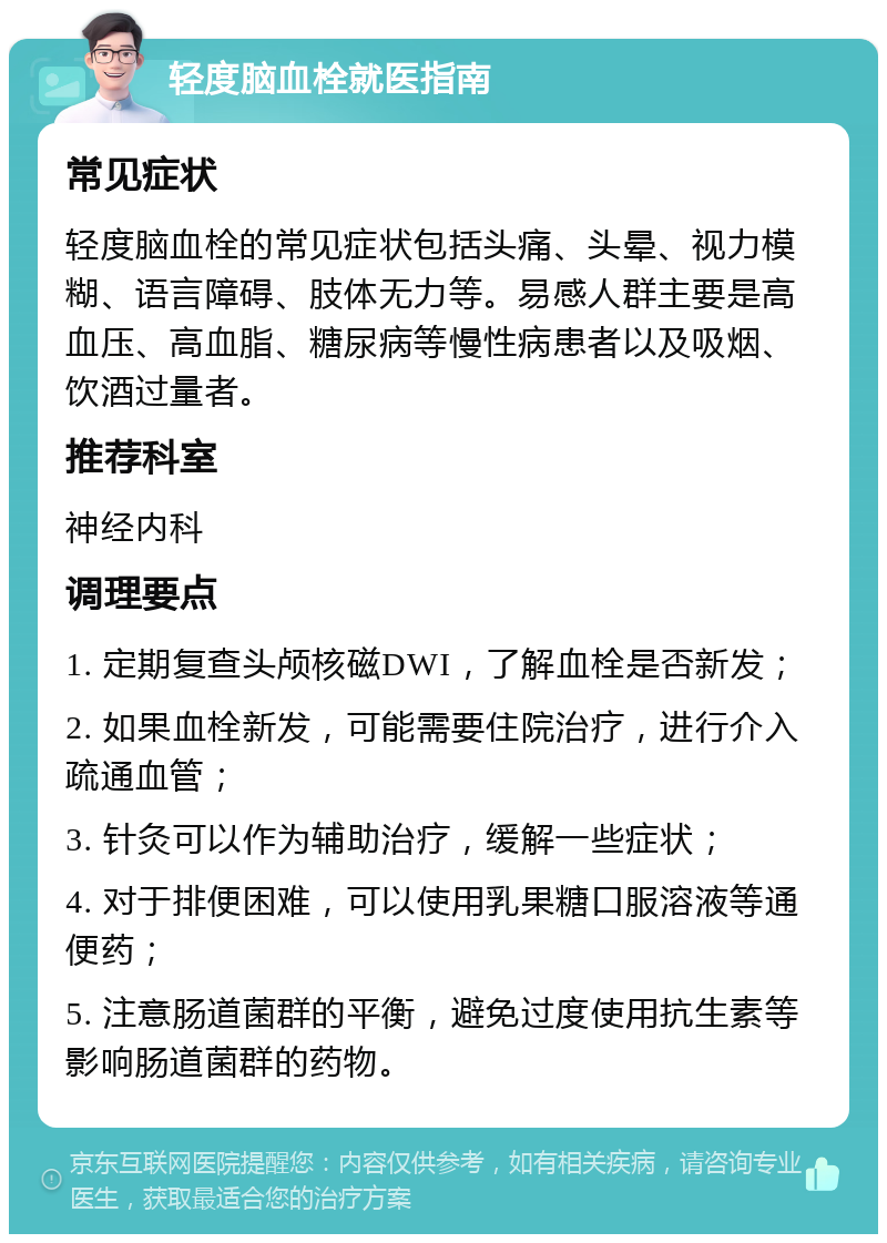 轻度脑血栓就医指南 常见症状 轻度脑血栓的常见症状包括头痛、头晕、视力模糊、语言障碍、肢体无力等。易感人群主要是高血压、高血脂、糖尿病等慢性病患者以及吸烟、饮酒过量者。 推荐科室 神经内科 调理要点 1. 定期复查头颅核磁DWI，了解血栓是否新发； 2. 如果血栓新发，可能需要住院治疗，进行介入疏通血管； 3. 针灸可以作为辅助治疗，缓解一些症状； 4. 对于排便困难，可以使用乳果糖口服溶液等通便药； 5. 注意肠道菌群的平衡，避免过度使用抗生素等影响肠道菌群的药物。