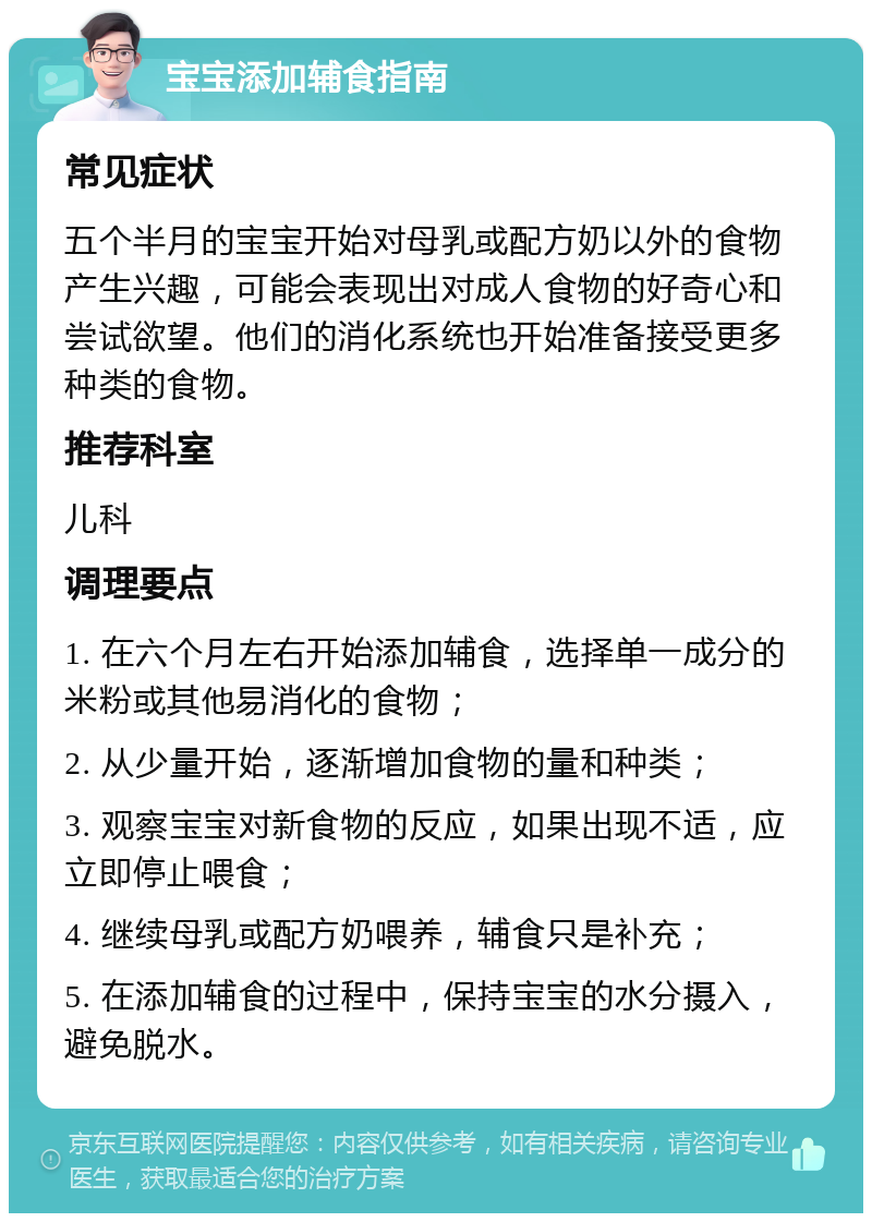 宝宝添加辅食指南 常见症状 五个半月的宝宝开始对母乳或配方奶以外的食物产生兴趣，可能会表现出对成人食物的好奇心和尝试欲望。他们的消化系统也开始准备接受更多种类的食物。 推荐科室 儿科 调理要点 1. 在六个月左右开始添加辅食，选择单一成分的米粉或其他易消化的食物； 2. 从少量开始，逐渐增加食物的量和种类； 3. 观察宝宝对新食物的反应，如果出现不适，应立即停止喂食； 4. 继续母乳或配方奶喂养，辅食只是补充； 5. 在添加辅食的过程中，保持宝宝的水分摄入，避免脱水。