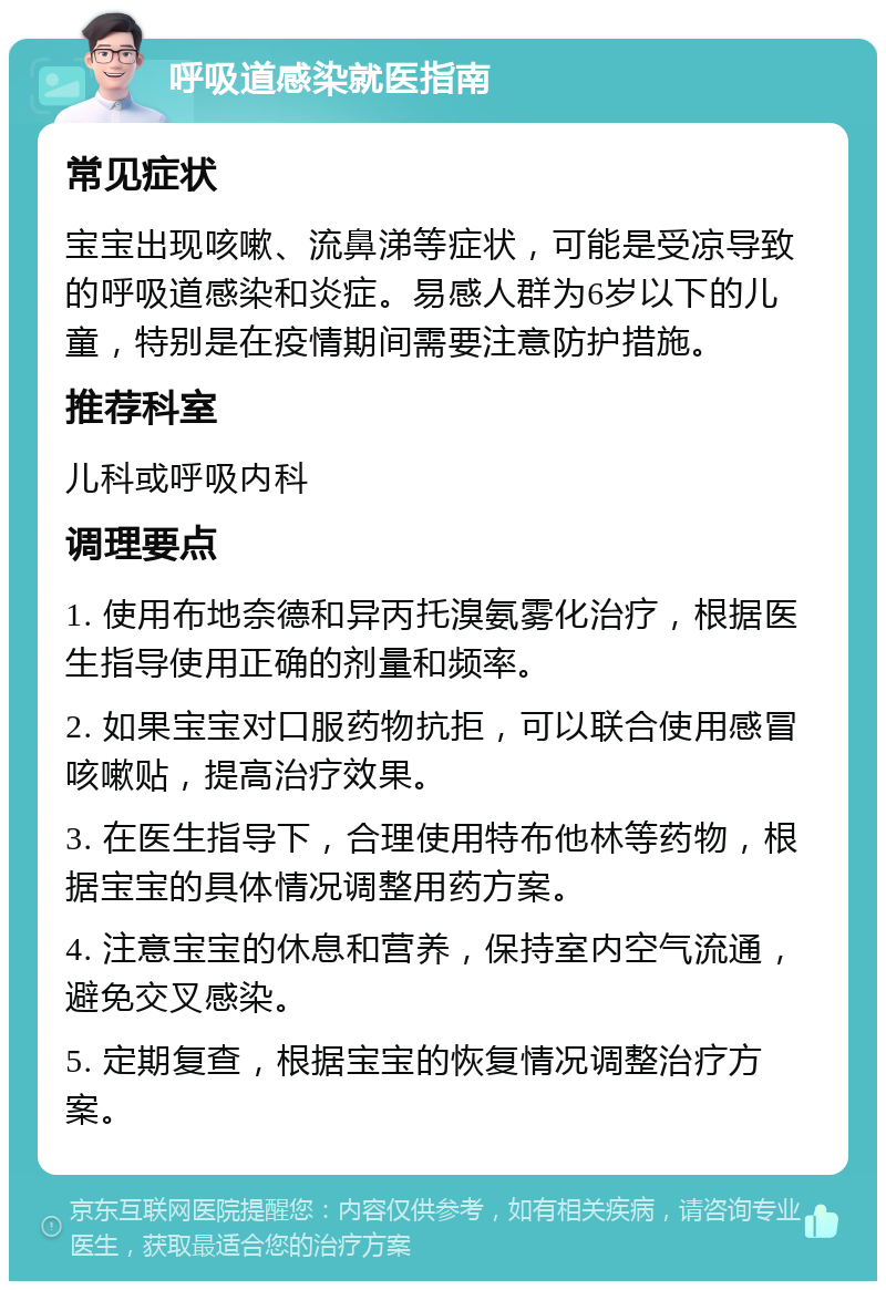 呼吸道感染就医指南 常见症状 宝宝出现咳嗽、流鼻涕等症状，可能是受凉导致的呼吸道感染和炎症。易感人群为6岁以下的儿童，特别是在疫情期间需要注意防护措施。 推荐科室 儿科或呼吸内科 调理要点 1. 使用布地奈德和异丙托溴氨雾化治疗，根据医生指导使用正确的剂量和频率。 2. 如果宝宝对口服药物抗拒，可以联合使用感冒咳嗽贴，提高治疗效果。 3. 在医生指导下，合理使用特布他林等药物，根据宝宝的具体情况调整用药方案。 4. 注意宝宝的休息和营养，保持室内空气流通，避免交叉感染。 5. 定期复查，根据宝宝的恢复情况调整治疗方案。