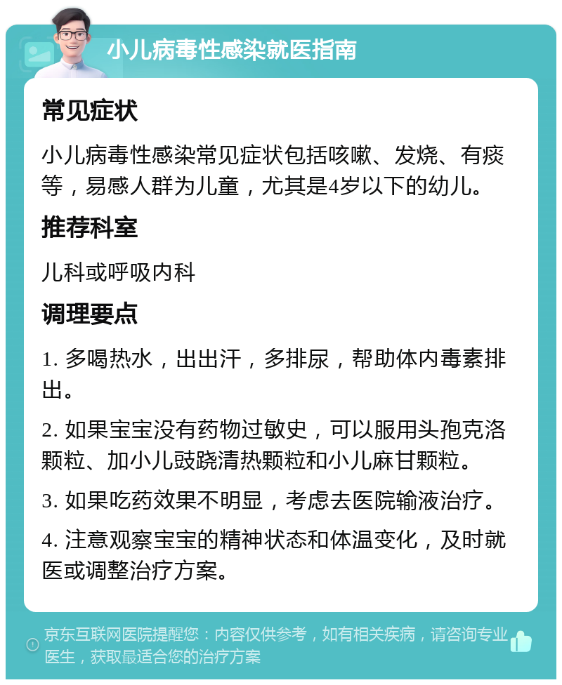 小儿病毒性感染就医指南 常见症状 小儿病毒性感染常见症状包括咳嗽、发烧、有痰等，易感人群为儿童，尤其是4岁以下的幼儿。 推荐科室 儿科或呼吸内科 调理要点 1. 多喝热水，出出汗，多排尿，帮助体内毒素排出。 2. 如果宝宝没有药物过敏史，可以服用头孢克洛颗粒、加小儿豉跷清热颗粒和小儿麻甘颗粒。 3. 如果吃药效果不明显，考虑去医院输液治疗。 4. 注意观察宝宝的精神状态和体温变化，及时就医或调整治疗方案。