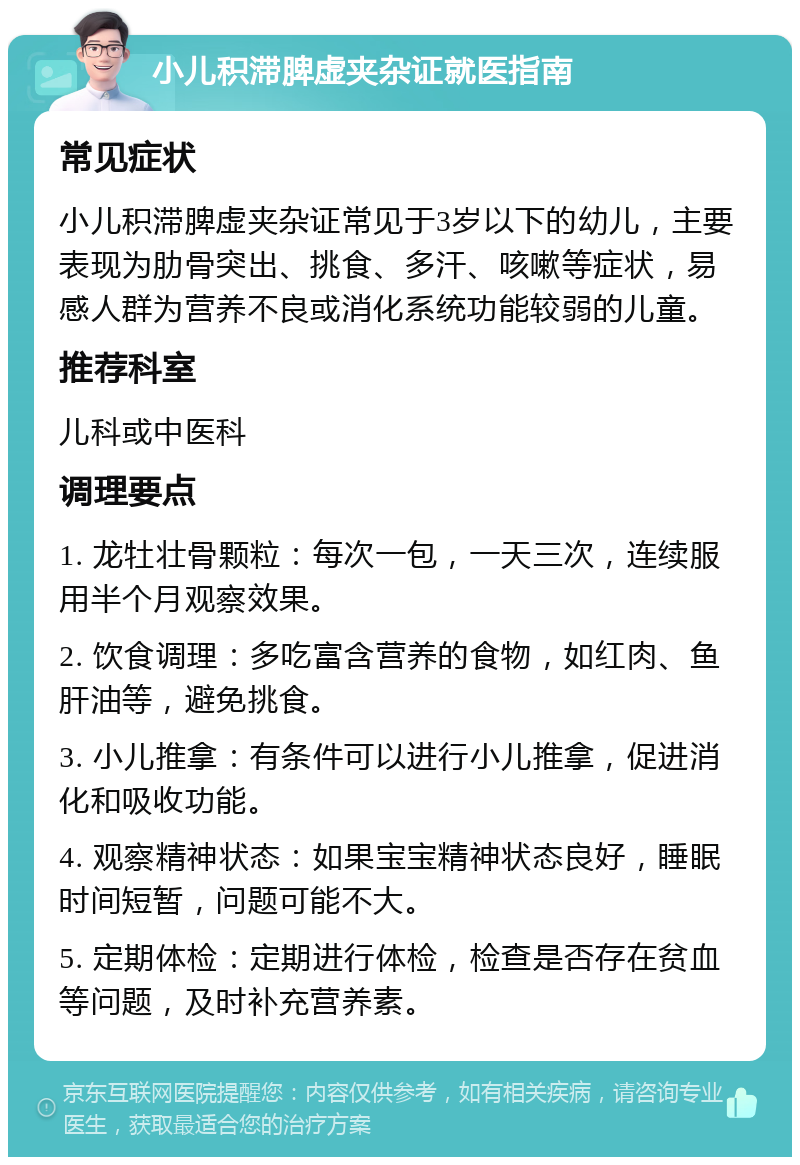 小儿积滞脾虚夹杂证就医指南 常见症状 小儿积滞脾虚夹杂证常见于3岁以下的幼儿，主要表现为肋骨突出、挑食、多汗、咳嗽等症状，易感人群为营养不良或消化系统功能较弱的儿童。 推荐科室 儿科或中医科 调理要点 1. 龙牡壮骨颗粒：每次一包，一天三次，连续服用半个月观察效果。 2. 饮食调理：多吃富含营养的食物，如红肉、鱼肝油等，避免挑食。 3. 小儿推拿：有条件可以进行小儿推拿，促进消化和吸收功能。 4. 观察精神状态：如果宝宝精神状态良好，睡眠时间短暂，问题可能不大。 5. 定期体检：定期进行体检，检查是否存在贫血等问题，及时补充营养素。