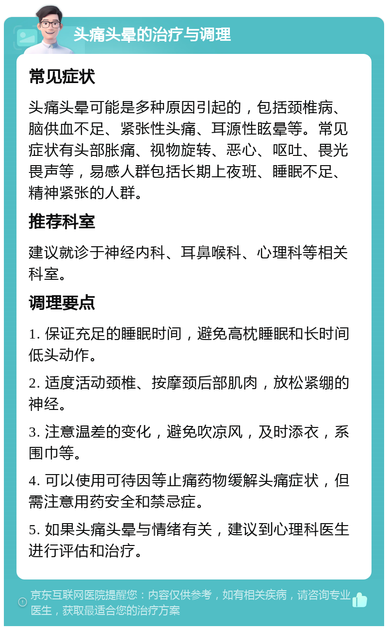 头痛头晕的治疗与调理 常见症状 头痛头晕可能是多种原因引起的，包括颈椎病、脑供血不足、紧张性头痛、耳源性眩晕等。常见症状有头部胀痛、视物旋转、恶心、呕吐、畏光畏声等，易感人群包括长期上夜班、睡眠不足、精神紧张的人群。 推荐科室 建议就诊于神经内科、耳鼻喉科、心理科等相关科室。 调理要点 1. 保证充足的睡眠时间，避免高枕睡眠和长时间低头动作。 2. 适度活动颈椎、按摩颈后部肌肉，放松紧绷的神经。 3. 注意温差的变化，避免吹凉风，及时添衣，系围巾等。 4. 可以使用可待因等止痛药物缓解头痛症状，但需注意用药安全和禁忌症。 5. 如果头痛头晕与情绪有关，建议到心理科医生进行评估和治疗。