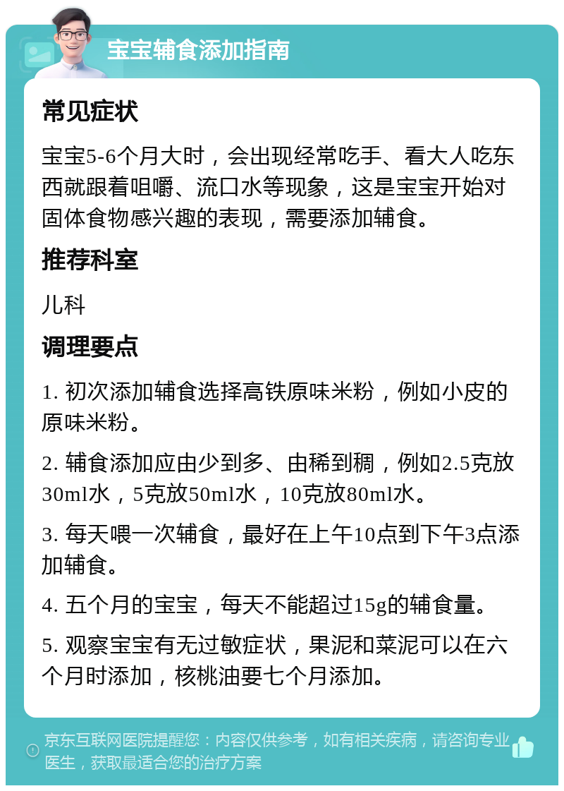 宝宝辅食添加指南 常见症状 宝宝5-6个月大时，会出现经常吃手、看大人吃东西就跟着咀嚼、流口水等现象，这是宝宝开始对固体食物感兴趣的表现，需要添加辅食。 推荐科室 儿科 调理要点 1. 初次添加辅食选择高铁原味米粉，例如小皮的原味米粉。 2. 辅食添加应由少到多、由稀到稠，例如2.5克放30ml水，5克放50ml水，10克放80ml水。 3. 每天喂一次辅食，最好在上午10点到下午3点添加辅食。 4. 五个月的宝宝，每天不能超过15g的辅食量。 5. 观察宝宝有无过敏症状，果泥和菜泥可以在六个月时添加，核桃油要七个月添加。