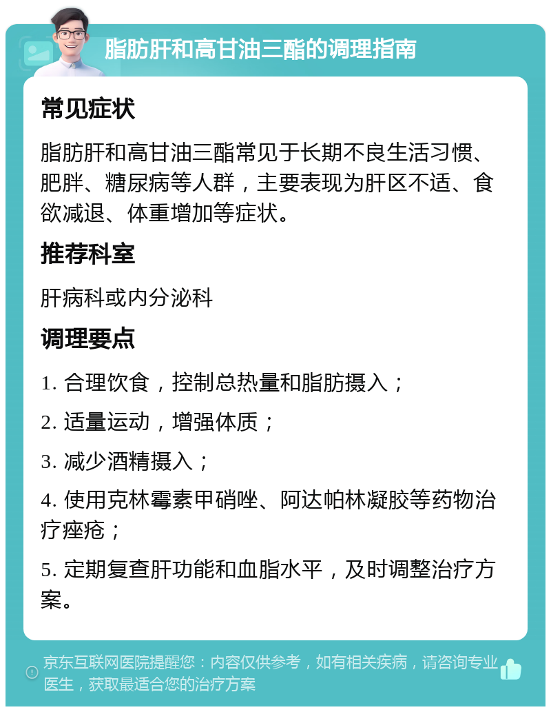 脂肪肝和高甘油三酯的调理指南 常见症状 脂肪肝和高甘油三酯常见于长期不良生活习惯、肥胖、糖尿病等人群，主要表现为肝区不适、食欲减退、体重增加等症状。 推荐科室 肝病科或内分泌科 调理要点 1. 合理饮食，控制总热量和脂肪摄入； 2. 适量运动，增强体质； 3. 减少酒精摄入； 4. 使用克林霉素甲硝唑、阿达帕林凝胶等药物治疗痤疮； 5. 定期复查肝功能和血脂水平，及时调整治疗方案。