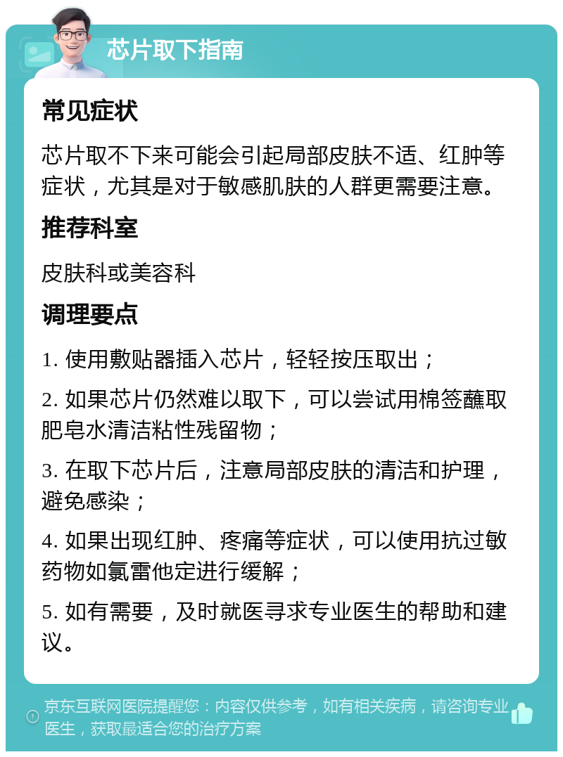 芯片取下指南 常见症状 芯片取不下来可能会引起局部皮肤不适、红肿等症状，尤其是对于敏感肌肤的人群更需要注意。 推荐科室 皮肤科或美容科 调理要点 1. 使用敷贴器插入芯片，轻轻按压取出； 2. 如果芯片仍然难以取下，可以尝试用棉签蘸取肥皂水清洁粘性残留物； 3. 在取下芯片后，注意局部皮肤的清洁和护理，避免感染； 4. 如果出现红肿、疼痛等症状，可以使用抗过敏药物如氯雷他定进行缓解； 5. 如有需要，及时就医寻求专业医生的帮助和建议。