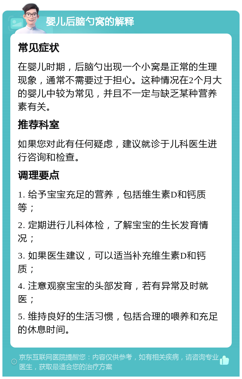 婴儿后脑勺窝的解释 常见症状 在婴儿时期，后脑勺出现一个小窝是正常的生理现象，通常不需要过于担心。这种情况在2个月大的婴儿中较为常见，并且不一定与缺乏某种营养素有关。 推荐科室 如果您对此有任何疑虑，建议就诊于儿科医生进行咨询和检查。 调理要点 1. 给予宝宝充足的营养，包括维生素D和钙质等； 2. 定期进行儿科体检，了解宝宝的生长发育情况； 3. 如果医生建议，可以适当补充维生素D和钙质； 4. 注意观察宝宝的头部发育，若有异常及时就医； 5. 维持良好的生活习惯，包括合理的喂养和充足的休息时间。