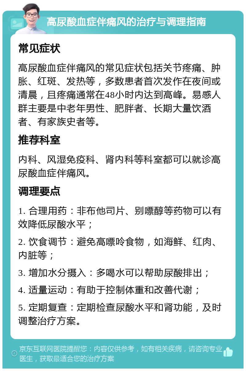 高尿酸血症伴痛风的治疗与调理指南 常见症状 高尿酸血症伴痛风的常见症状包括关节疼痛、肿胀、红斑、发热等，多数患者首次发作在夜间或清晨，且疼痛通常在48小时内达到高峰。易感人群主要是中老年男性、肥胖者、长期大量饮酒者、有家族史者等。 推荐科室 内科、风湿免疫科、肾内科等科室都可以就诊高尿酸血症伴痛风。 调理要点 1. 合理用药：非布他司片、别嘌醇等药物可以有效降低尿酸水平； 2. 饮食调节：避免高嘌呤食物，如海鲜、红肉、内脏等； 3. 增加水分摄入：多喝水可以帮助尿酸排出； 4. 适量运动：有助于控制体重和改善代谢； 5. 定期复查：定期检查尿酸水平和肾功能，及时调整治疗方案。