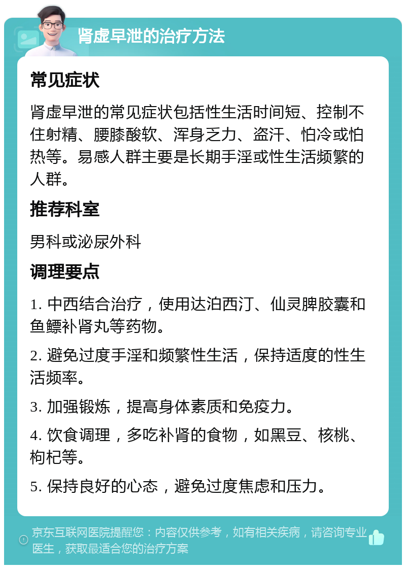 肾虚早泄的治疗方法 常见症状 肾虚早泄的常见症状包括性生活时间短、控制不住射精、腰膝酸软、浑身乏力、盗汗、怕冷或怕热等。易感人群主要是长期手淫或性生活频繁的人群。 推荐科室 男科或泌尿外科 调理要点 1. 中西结合治疗，使用达泊西汀、仙灵脾胶囊和鱼鳔补肾丸等药物。 2. 避免过度手淫和频繁性生活，保持适度的性生活频率。 3. 加强锻炼，提高身体素质和免疫力。 4. 饮食调理，多吃补肾的食物，如黑豆、核桃、枸杞等。 5. 保持良好的心态，避免过度焦虑和压力。