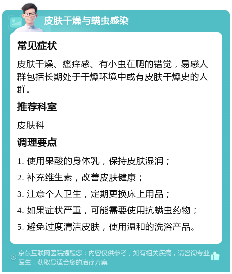 皮肤干燥与螨虫感染 常见症状 皮肤干燥、瘙痒感、有小虫在爬的错觉，易感人群包括长期处于干燥环境中或有皮肤干燥史的人群。 推荐科室 皮肤科 调理要点 1. 使用果酸的身体乳，保持皮肤湿润； 2. 补充维生素，改善皮肤健康； 3. 注意个人卫生，定期更换床上用品； 4. 如果症状严重，可能需要使用抗螨虫药物； 5. 避免过度清洁皮肤，使用温和的洗浴产品。