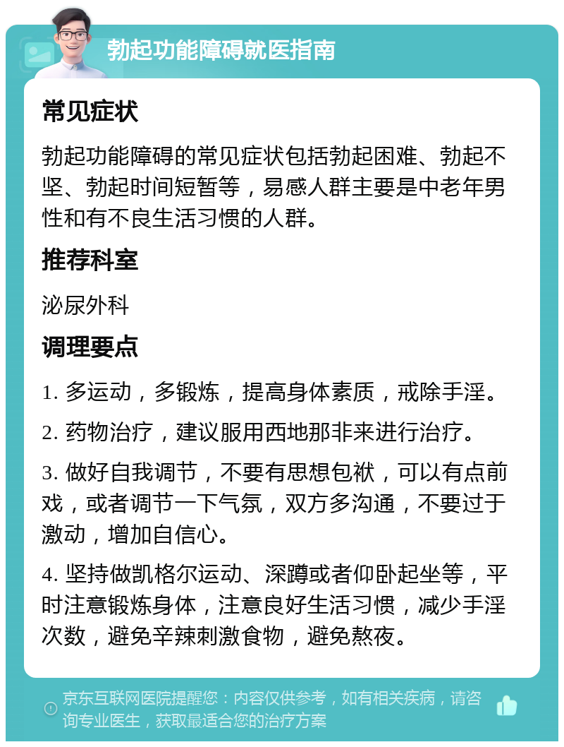 勃起功能障碍就医指南 常见症状 勃起功能障碍的常见症状包括勃起困难、勃起不坚、勃起时间短暂等，易感人群主要是中老年男性和有不良生活习惯的人群。 推荐科室 泌尿外科 调理要点 1. 多运动，多锻炼，提高身体素质，戒除手淫。 2. 药物治疗，建议服用西地那非来进行治疗。 3. 做好自我调节，不要有思想包袱，可以有点前戏，或者调节一下气氛，双方多沟通，不要过于激动，增加自信心。 4. 坚持做凯格尔运动、深蹲或者仰卧起坐等，平时注意锻炼身体，注意良好生活习惯，减少手淫次数，避免辛辣刺激食物，避免熬夜。