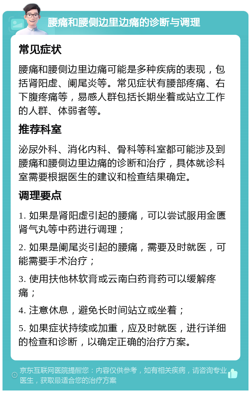 腰痛和腰侧边里边痛的诊断与调理 常见症状 腰痛和腰侧边里边痛可能是多种疾病的表现，包括肾阳虚、阑尾炎等。常见症状有腰部疼痛、右下腹疼痛等，易感人群包括长期坐着或站立工作的人群、体弱者等。 推荐科室 泌尿外科、消化内科、骨科等科室都可能涉及到腰痛和腰侧边里边痛的诊断和治疗，具体就诊科室需要根据医生的建议和检查结果确定。 调理要点 1. 如果是肾阳虚引起的腰痛，可以尝试服用金匮肾气丸等中药进行调理； 2. 如果是阑尾炎引起的腰痛，需要及时就医，可能需要手术治疗； 3. 使用扶他林软膏或云南白药膏药可以缓解疼痛； 4. 注意休息，避免长时间站立或坐着； 5. 如果症状持续或加重，应及时就医，进行详细的检查和诊断，以确定正确的治疗方案。