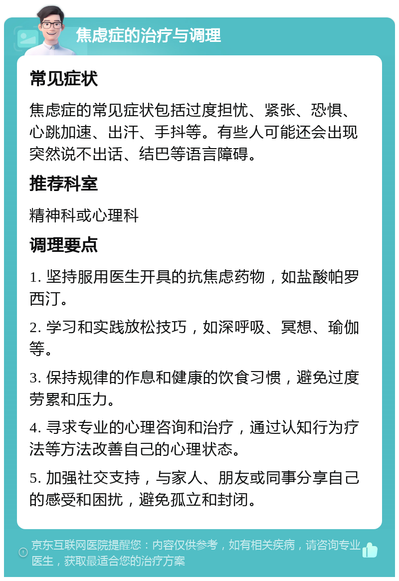 焦虑症的治疗与调理 常见症状 焦虑症的常见症状包括过度担忧、紧张、恐惧、心跳加速、出汗、手抖等。有些人可能还会出现突然说不出话、结巴等语言障碍。 推荐科室 精神科或心理科 调理要点 1. 坚持服用医生开具的抗焦虑药物，如盐酸帕罗西汀。 2. 学习和实践放松技巧，如深呼吸、冥想、瑜伽等。 3. 保持规律的作息和健康的饮食习惯，避免过度劳累和压力。 4. 寻求专业的心理咨询和治疗，通过认知行为疗法等方法改善自己的心理状态。 5. 加强社交支持，与家人、朋友或同事分享自己的感受和困扰，避免孤立和封闭。