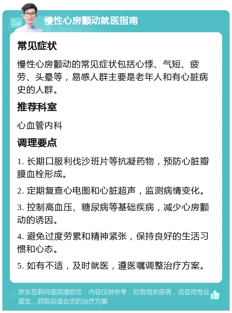 慢性心房颤动就医指南 常见症状 慢性心房颤动的常见症状包括心悸、气短、疲劳、头晕等，易感人群主要是老年人和有心脏病史的人群。 推荐科室 心血管内科 调理要点 1. 长期口服利伐沙班片等抗凝药物，预防心脏瓣膜血栓形成。 2. 定期复查心电图和心脏超声，监测病情变化。 3. 控制高血压、糖尿病等基础疾病，减少心房颤动的诱因。 4. 避免过度劳累和精神紧张，保持良好的生活习惯和心态。 5. 如有不适，及时就医，遵医嘱调整治疗方案。