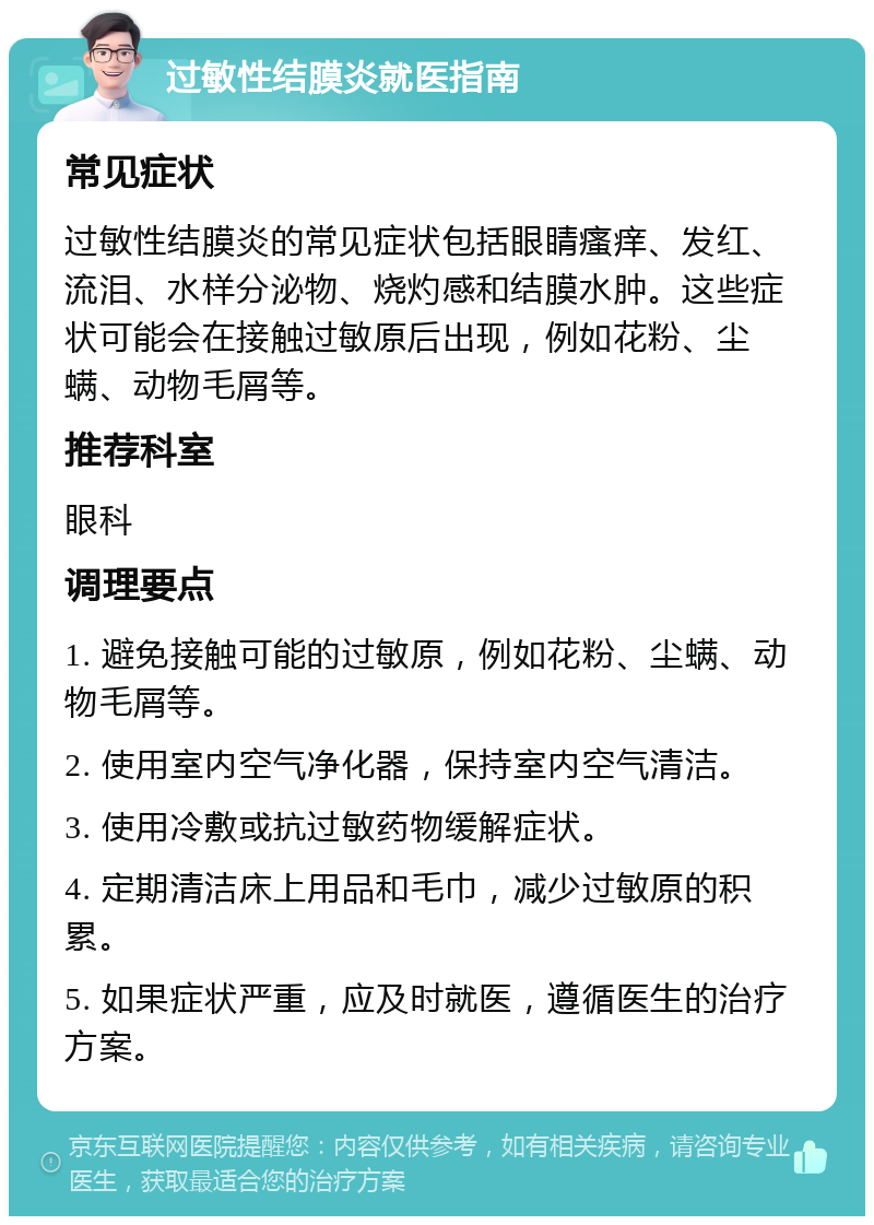 过敏性结膜炎就医指南 常见症状 过敏性结膜炎的常见症状包括眼睛瘙痒、发红、流泪、水样分泌物、烧灼感和结膜水肿。这些症状可能会在接触过敏原后出现，例如花粉、尘螨、动物毛屑等。 推荐科室 眼科 调理要点 1. 避免接触可能的过敏原，例如花粉、尘螨、动物毛屑等。 2. 使用室内空气净化器，保持室内空气清洁。 3. 使用冷敷或抗过敏药物缓解症状。 4. 定期清洁床上用品和毛巾，减少过敏原的积累。 5. 如果症状严重，应及时就医，遵循医生的治疗方案。