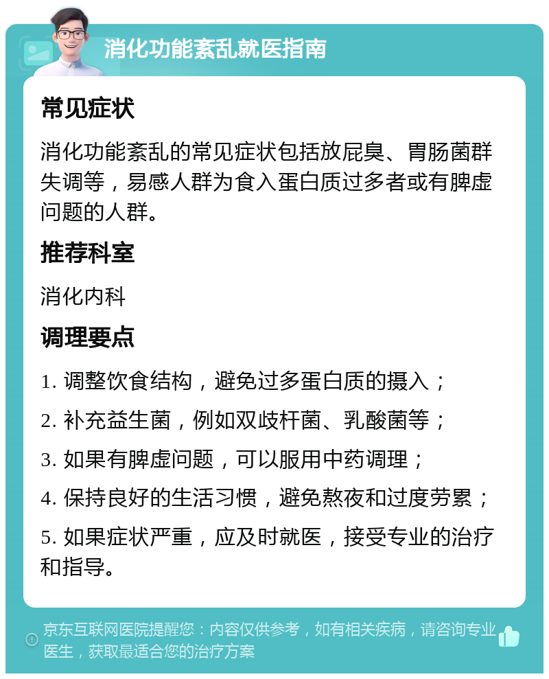 消化功能紊乱就医指南 常见症状 消化功能紊乱的常见症状包括放屁臭、胃肠菌群失调等，易感人群为食入蛋白质过多者或有脾虚问题的人群。 推荐科室 消化内科 调理要点 1. 调整饮食结构，避免过多蛋白质的摄入； 2. 补充益生菌，例如双歧杆菌、乳酸菌等； 3. 如果有脾虚问题，可以服用中药调理； 4. 保持良好的生活习惯，避免熬夜和过度劳累； 5. 如果症状严重，应及时就医，接受专业的治疗和指导。