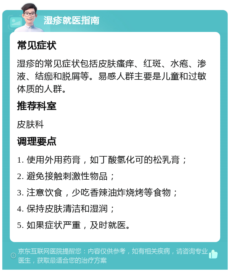 湿疹就医指南 常见症状 湿疹的常见症状包括皮肤瘙痒、红斑、水疱、渗液、结痂和脱屑等。易感人群主要是儿童和过敏体质的人群。 推荐科室 皮肤科 调理要点 1. 使用外用药膏，如丁酸氢化可的松乳膏； 2. 避免接触刺激性物品； 3. 注意饮食，少吃香辣油炸烧烤等食物； 4. 保持皮肤清洁和湿润； 5. 如果症状严重，及时就医。