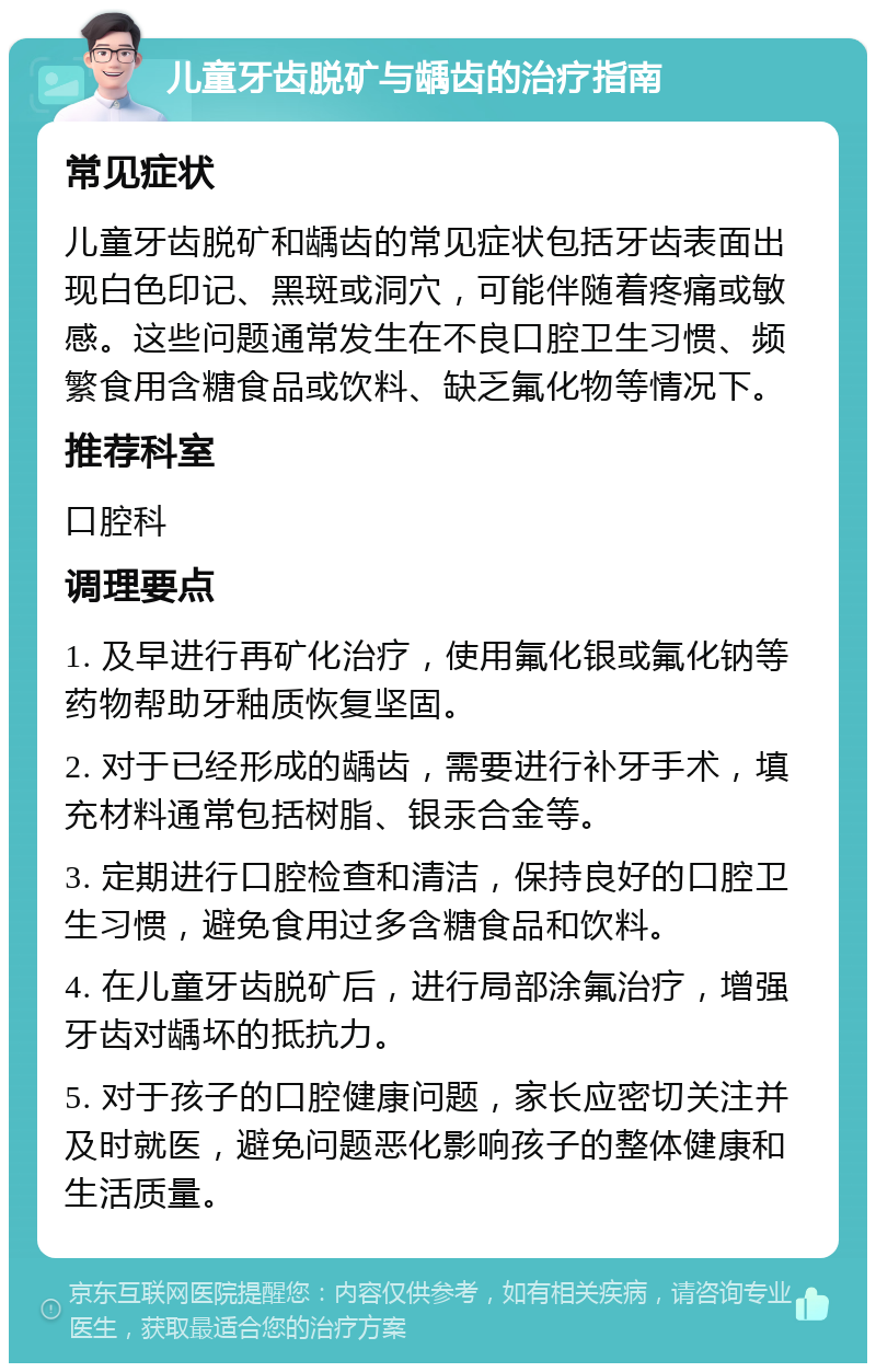 儿童牙齿脱矿与龋齿的治疗指南 常见症状 儿童牙齿脱矿和龋齿的常见症状包括牙齿表面出现白色印记、黑斑或洞穴，可能伴随着疼痛或敏感。这些问题通常发生在不良口腔卫生习惯、频繁食用含糖食品或饮料、缺乏氟化物等情况下。 推荐科室 口腔科 调理要点 1. 及早进行再矿化治疗，使用氟化银或氟化钠等药物帮助牙釉质恢复坚固。 2. 对于已经形成的龋齿，需要进行补牙手术，填充材料通常包括树脂、银汞合金等。 3. 定期进行口腔检查和清洁，保持良好的口腔卫生习惯，避免食用过多含糖食品和饮料。 4. 在儿童牙齿脱矿后，进行局部涂氟治疗，增强牙齿对龋坏的抵抗力。 5. 对于孩子的口腔健康问题，家长应密切关注并及时就医，避免问题恶化影响孩子的整体健康和生活质量。