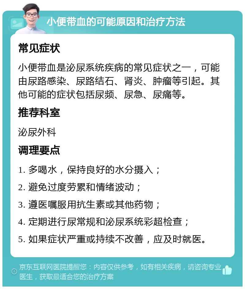 小便带血的可能原因和治疗方法 常见症状 小便带血是泌尿系统疾病的常见症状之一，可能由尿路感染、尿路结石、肾炎、肿瘤等引起。其他可能的症状包括尿频、尿急、尿痛等。 推荐科室 泌尿外科 调理要点 1. 多喝水，保持良好的水分摄入； 2. 避免过度劳累和情绪波动； 3. 遵医嘱服用抗生素或其他药物； 4. 定期进行尿常规和泌尿系统彩超检查； 5. 如果症状严重或持续不改善，应及时就医。