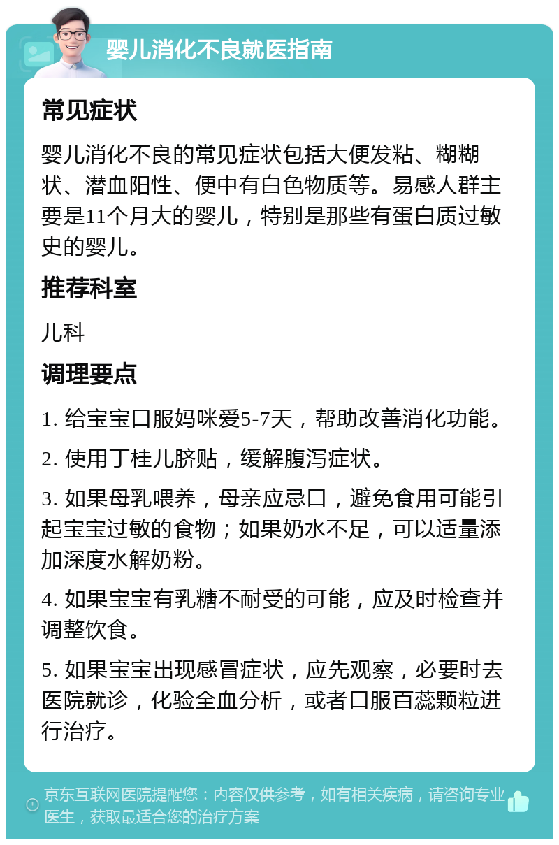 婴儿消化不良就医指南 常见症状 婴儿消化不良的常见症状包括大便发粘、糊糊状、潜血阳性、便中有白色物质等。易感人群主要是11个月大的婴儿，特别是那些有蛋白质过敏史的婴儿。 推荐科室 儿科 调理要点 1. 给宝宝口服妈咪爱5-7天，帮助改善消化功能。 2. 使用丁桂儿脐贴，缓解腹泻症状。 3. 如果母乳喂养，母亲应忌口，避免食用可能引起宝宝过敏的食物；如果奶水不足，可以适量添加深度水解奶粉。 4. 如果宝宝有乳糖不耐受的可能，应及时检查并调整饮食。 5. 如果宝宝出现感冒症状，应先观察，必要时去医院就诊，化验全血分析，或者口服百蕊颗粒进行治疗。