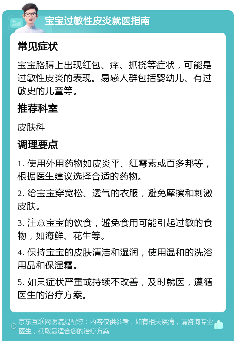 宝宝过敏性皮炎就医指南 常见症状 宝宝胳膊上出现红包、痒、抓挠等症状，可能是过敏性皮炎的表现。易感人群包括婴幼儿、有过敏史的儿童等。 推荐科室 皮肤科 调理要点 1. 使用外用药物如皮炎平、红霉素或百多邦等，根据医生建议选择合适的药物。 2. 给宝宝穿宽松、透气的衣服，避免摩擦和刺激皮肤。 3. 注意宝宝的饮食，避免食用可能引起过敏的食物，如海鲜、花生等。 4. 保持宝宝的皮肤清洁和湿润，使用温和的洗浴用品和保湿霜。 5. 如果症状严重或持续不改善，及时就医，遵循医生的治疗方案。