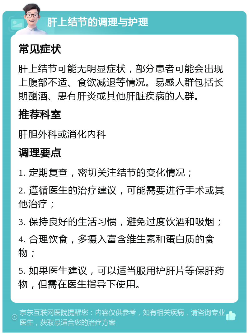 肝上结节的调理与护理 常见症状 肝上结节可能无明显症状，部分患者可能会出现上腹部不适、食欲减退等情况。易感人群包括长期酗酒、患有肝炎或其他肝脏疾病的人群。 推荐科室 肝胆外科或消化内科 调理要点 1. 定期复查，密切关注结节的变化情况； 2. 遵循医生的治疗建议，可能需要进行手术或其他治疗； 3. 保持良好的生活习惯，避免过度饮酒和吸烟； 4. 合理饮食，多摄入富含维生素和蛋白质的食物； 5. 如果医生建议，可以适当服用护肝片等保肝药物，但需在医生指导下使用。