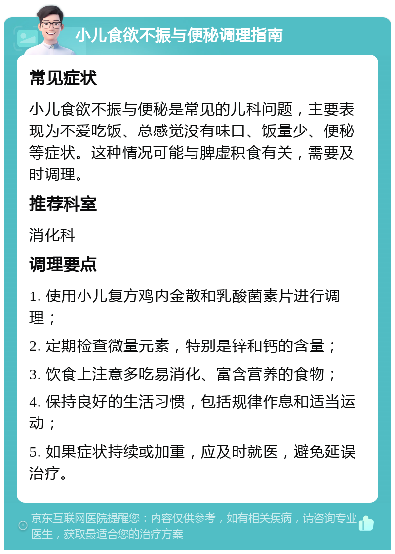 小儿食欲不振与便秘调理指南 常见症状 小儿食欲不振与便秘是常见的儿科问题，主要表现为不爱吃饭、总感觉没有味口、饭量少、便秘等症状。这种情况可能与脾虚积食有关，需要及时调理。 推荐科室 消化科 调理要点 1. 使用小儿复方鸡内金散和乳酸菌素片进行调理； 2. 定期检查微量元素，特别是锌和钙的含量； 3. 饮食上注意多吃易消化、富含营养的食物； 4. 保持良好的生活习惯，包括规律作息和适当运动； 5. 如果症状持续或加重，应及时就医，避免延误治疗。