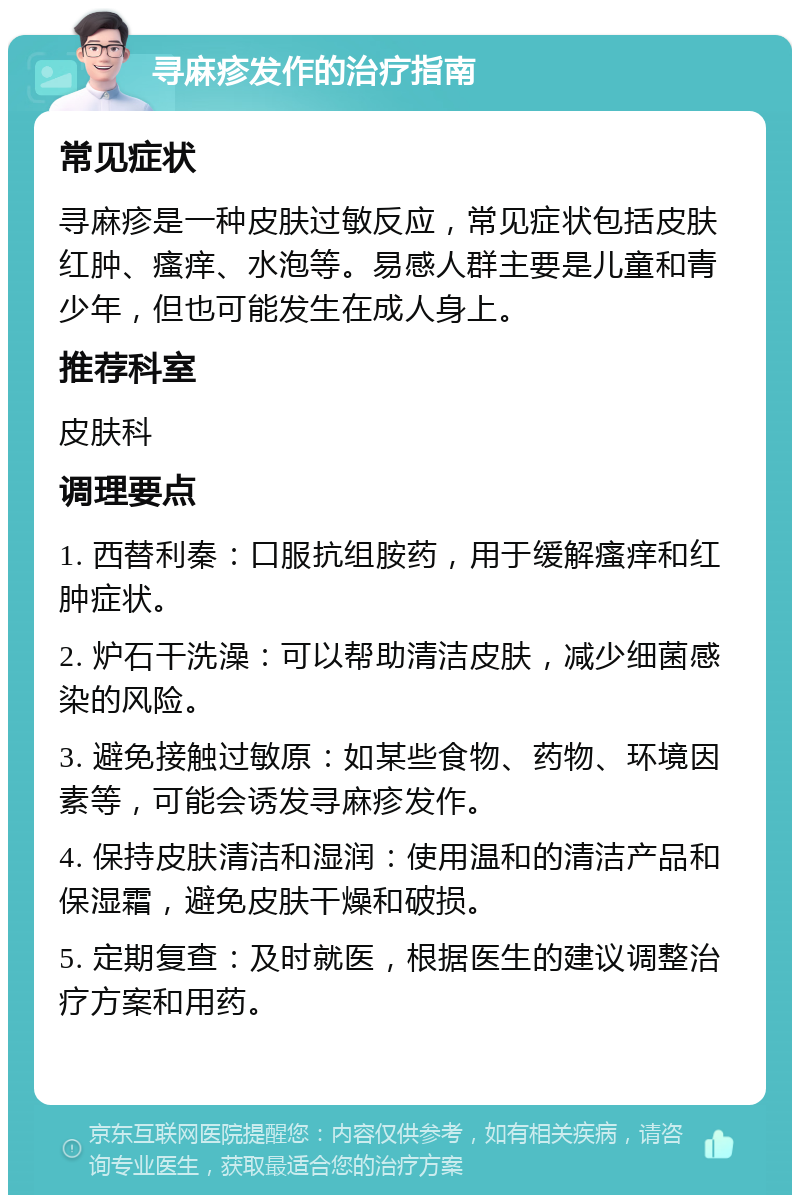 寻麻疹发作的治疗指南 常见症状 寻麻疹是一种皮肤过敏反应，常见症状包括皮肤红肿、瘙痒、水泡等。易感人群主要是儿童和青少年，但也可能发生在成人身上。 推荐科室 皮肤科 调理要点 1. 西替利秦：口服抗组胺药，用于缓解瘙痒和红肿症状。 2. 炉石干洗澡：可以帮助清洁皮肤，减少细菌感染的风险。 3. 避免接触过敏原：如某些食物、药物、环境因素等，可能会诱发寻麻疹发作。 4. 保持皮肤清洁和湿润：使用温和的清洁产品和保湿霜，避免皮肤干燥和破损。 5. 定期复查：及时就医，根据医生的建议调整治疗方案和用药。