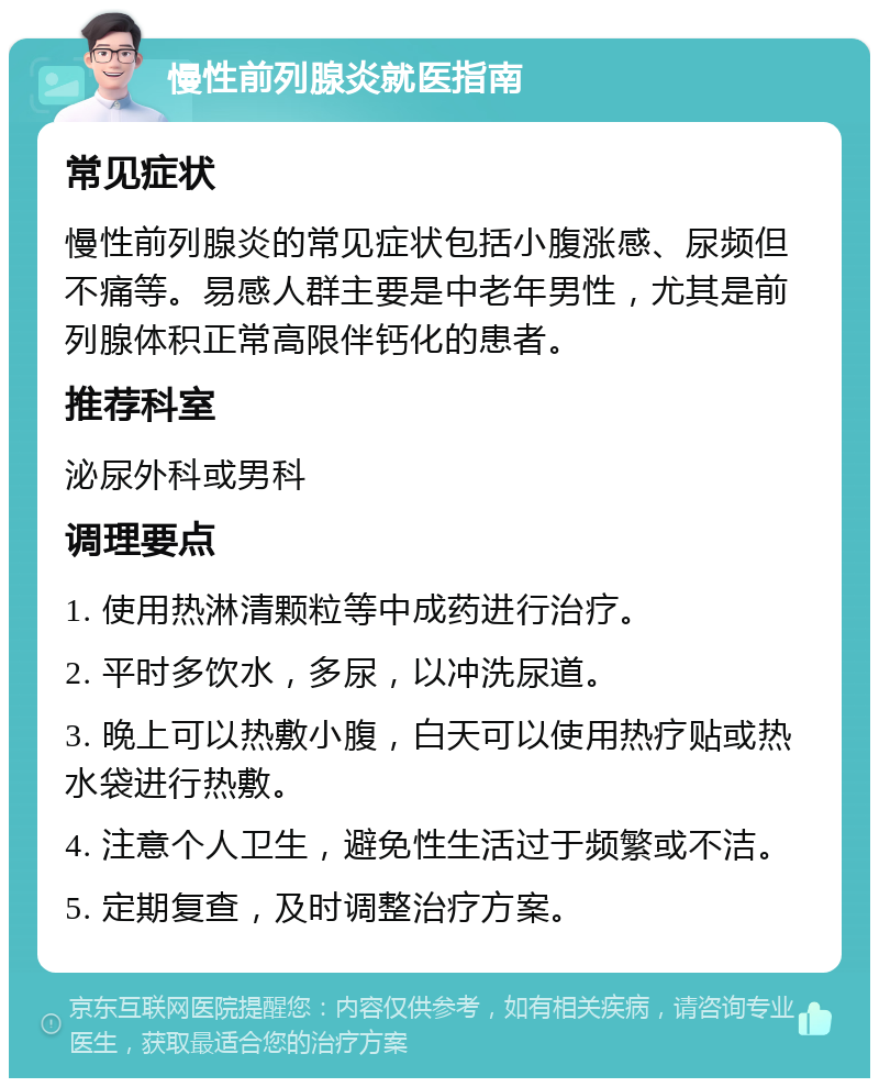 慢性前列腺炎就医指南 常见症状 慢性前列腺炎的常见症状包括小腹涨感、尿频但不痛等。易感人群主要是中老年男性，尤其是前列腺体积正常高限伴钙化的患者。 推荐科室 泌尿外科或男科 调理要点 1. 使用热淋清颗粒等中成药进行治疗。 2. 平时多饮水，多尿，以冲洗尿道。 3. 晚上可以热敷小腹，白天可以使用热疗贴或热水袋进行热敷。 4. 注意个人卫生，避免性生活过于频繁或不洁。 5. 定期复查，及时调整治疗方案。