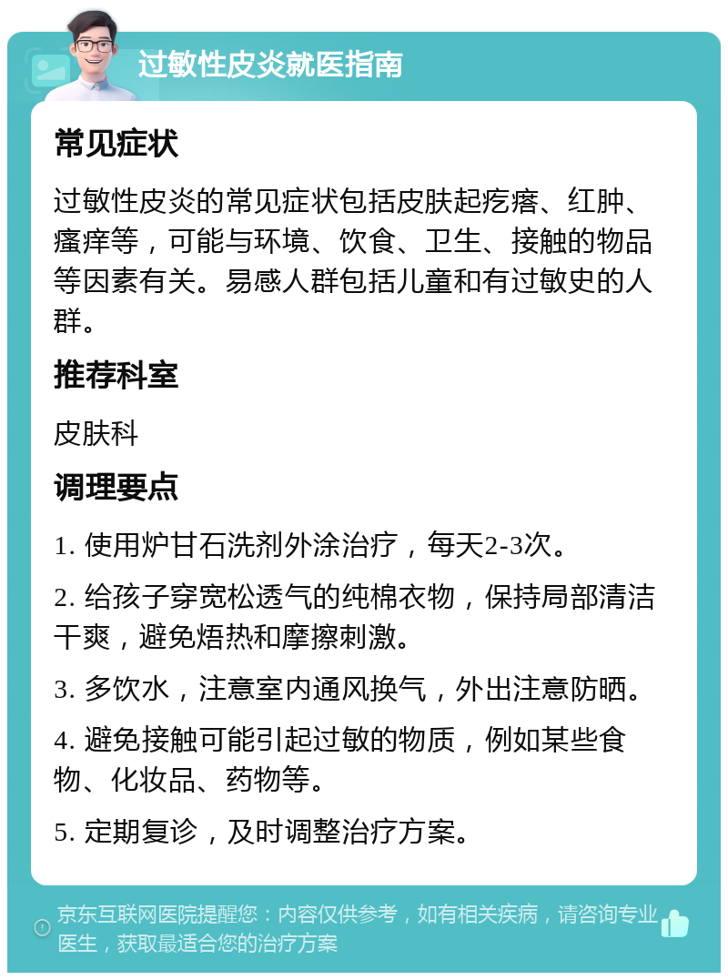 过敏性皮炎就医指南 常见症状 过敏性皮炎的常见症状包括皮肤起疙瘩、红肿、瘙痒等，可能与环境、饮食、卫生、接触的物品等因素有关。易感人群包括儿童和有过敏史的人群。 推荐科室 皮肤科 调理要点 1. 使用炉甘石洗剂外涂治疗，每天2-3次。 2. 给孩子穿宽松透气的纯棉衣物，保持局部清洁干爽，避免焐热和摩擦刺激。 3. 多饮水，注意室内通风换气，外出注意防晒。 4. 避免接触可能引起过敏的物质，例如某些食物、化妆品、药物等。 5. 定期复诊，及时调整治疗方案。