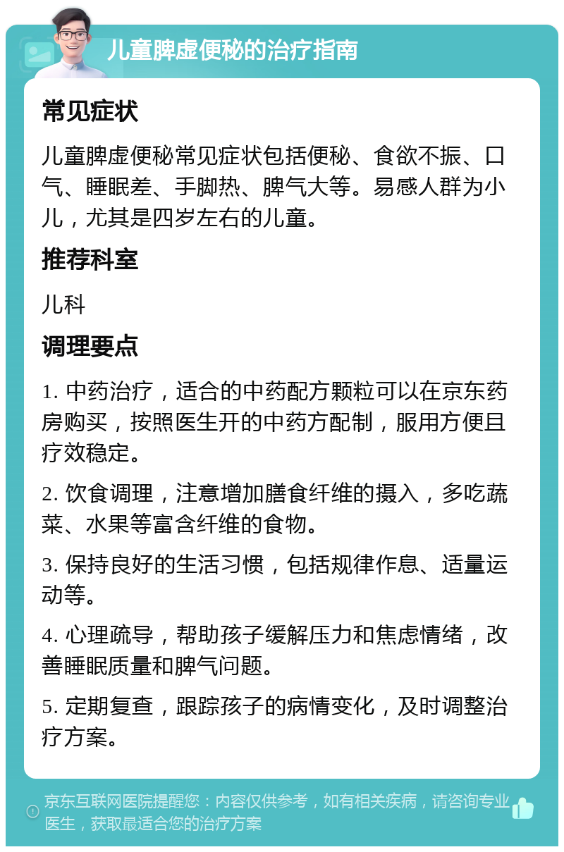 儿童脾虚便秘的治疗指南 常见症状 儿童脾虚便秘常见症状包括便秘、食欲不振、口气、睡眠差、手脚热、脾气大等。易感人群为小儿，尤其是四岁左右的儿童。 推荐科室 儿科 调理要点 1. 中药治疗，适合的中药配方颗粒可以在京东药房购买，按照医生开的中药方配制，服用方便且疗效稳定。 2. 饮食调理，注意增加膳食纤维的摄入，多吃蔬菜、水果等富含纤维的食物。 3. 保持良好的生活习惯，包括规律作息、适量运动等。 4. 心理疏导，帮助孩子缓解压力和焦虑情绪，改善睡眠质量和脾气问题。 5. 定期复查，跟踪孩子的病情变化，及时调整治疗方案。