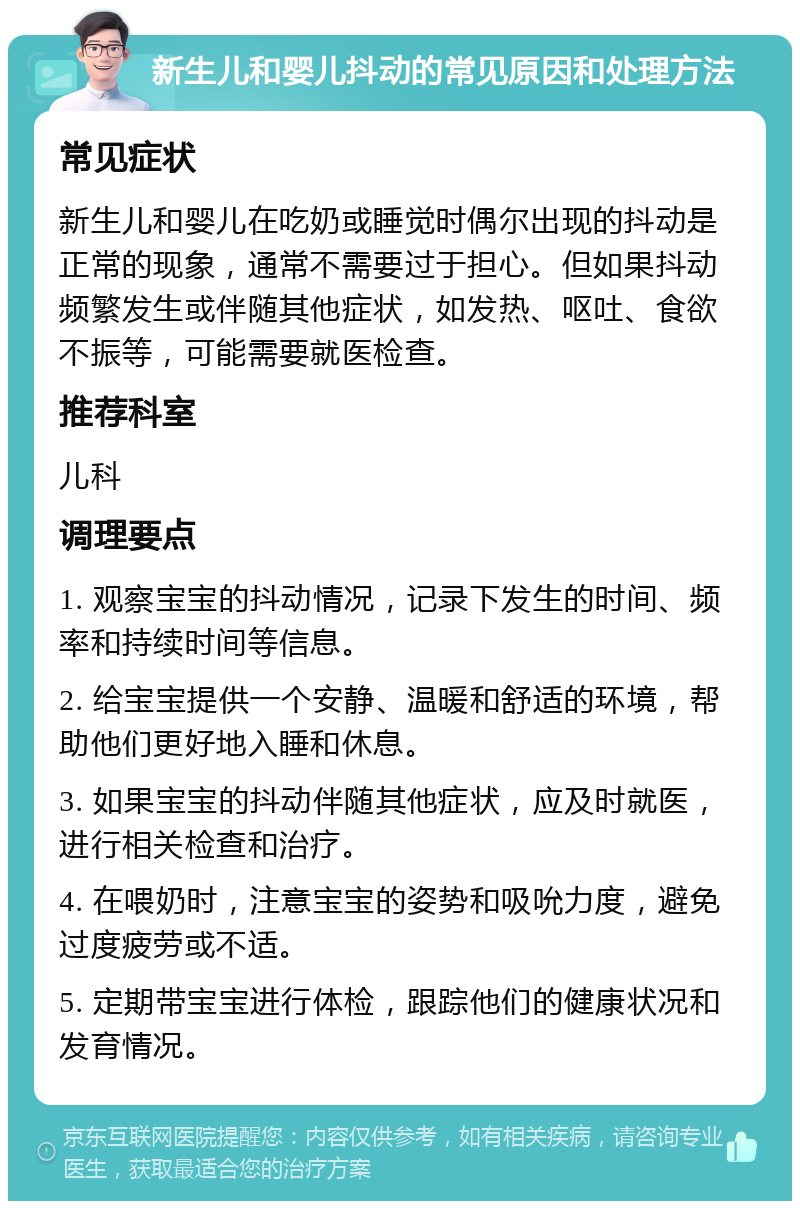 新生儿和婴儿抖动的常见原因和处理方法 常见症状 新生儿和婴儿在吃奶或睡觉时偶尔出现的抖动是正常的现象，通常不需要过于担心。但如果抖动频繁发生或伴随其他症状，如发热、呕吐、食欲不振等，可能需要就医检查。 推荐科室 儿科 调理要点 1. 观察宝宝的抖动情况，记录下发生的时间、频率和持续时间等信息。 2. 给宝宝提供一个安静、温暖和舒适的环境，帮助他们更好地入睡和休息。 3. 如果宝宝的抖动伴随其他症状，应及时就医，进行相关检查和治疗。 4. 在喂奶时，注意宝宝的姿势和吸吮力度，避免过度疲劳或不适。 5. 定期带宝宝进行体检，跟踪他们的健康状况和发育情况。