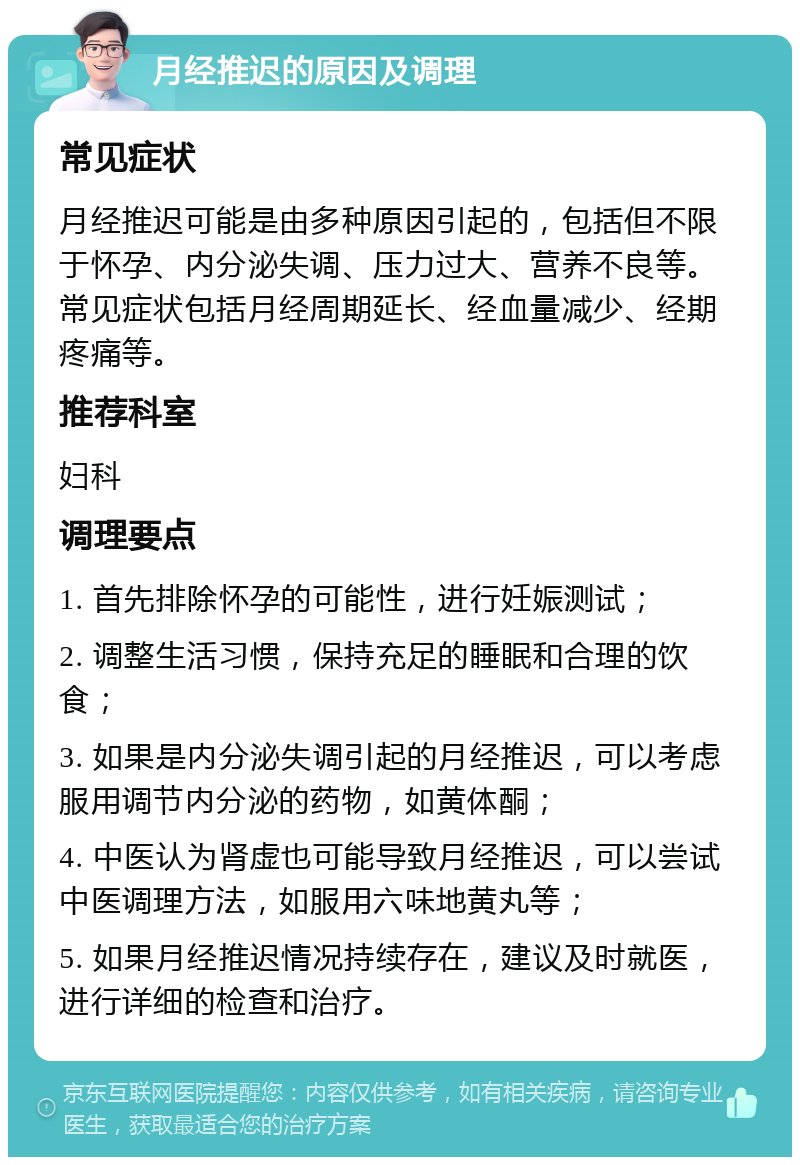 月经推迟的原因及调理 常见症状 月经推迟可能是由多种原因引起的，包括但不限于怀孕、内分泌失调、压力过大、营养不良等。常见症状包括月经周期延长、经血量减少、经期疼痛等。 推荐科室 妇科 调理要点 1. 首先排除怀孕的可能性，进行妊娠测试； 2. 调整生活习惯，保持充足的睡眠和合理的饮食； 3. 如果是内分泌失调引起的月经推迟，可以考虑服用调节内分泌的药物，如黄体酮； 4. 中医认为肾虚也可能导致月经推迟，可以尝试中医调理方法，如服用六味地黄丸等； 5. 如果月经推迟情况持续存在，建议及时就医，进行详细的检查和治疗。