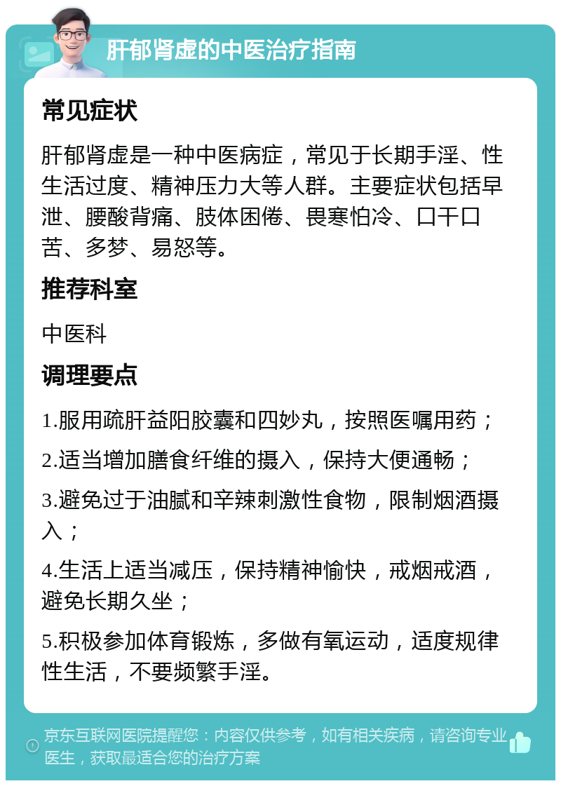 肝郁肾虚的中医治疗指南 常见症状 肝郁肾虚是一种中医病症，常见于长期手淫、性生活过度、精神压力大等人群。主要症状包括早泄、腰酸背痛、肢体困倦、畏寒怕冷、口干口苦、多梦、易怒等。 推荐科室 中医科 调理要点 1.服用疏肝益阳胶囊和四妙丸，按照医嘱用药； 2.适当增加膳食纤维的摄入，保持大便通畅； 3.避免过于油腻和辛辣刺激性食物，限制烟酒摄入； 4.生活上适当减压，保持精神愉快，戒烟戒酒，避免长期久坐； 5.积极参加体育锻炼，多做有氧运动，适度规律性生活，不要频繁手淫。