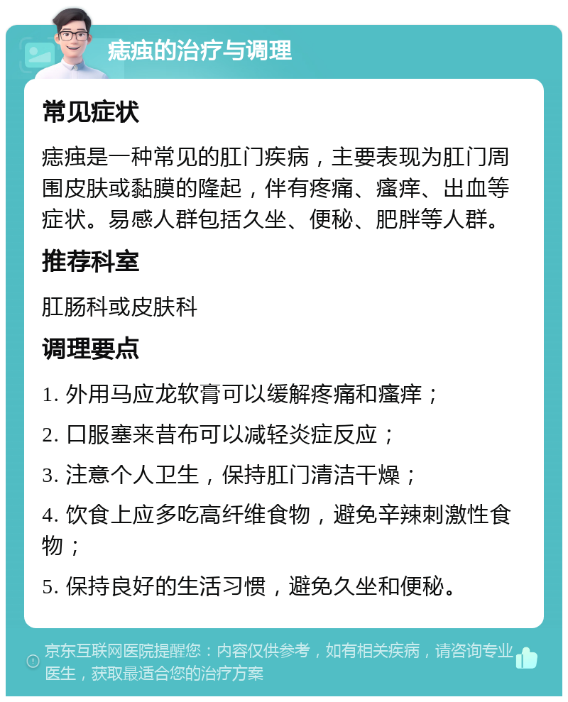 痣痋的治疗与调理 常见症状 痣痋是一种常见的肛门疾病，主要表现为肛门周围皮肤或黏膜的隆起，伴有疼痛、瘙痒、出血等症状。易感人群包括久坐、便秘、肥胖等人群。 推荐科室 肛肠科或皮肤科 调理要点 1. 外用马应龙软膏可以缓解疼痛和瘙痒； 2. 口服塞来昔布可以减轻炎症反应； 3. 注意个人卫生，保持肛门清洁干燥； 4. 饮食上应多吃高纤维食物，避免辛辣刺激性食物； 5. 保持良好的生活习惯，避免久坐和便秘。