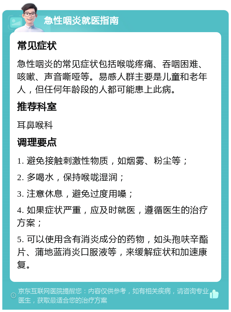 急性咽炎就医指南 常见症状 急性咽炎的常见症状包括喉咙疼痛、吞咽困难、咳嗽、声音嘶哑等。易感人群主要是儿童和老年人，但任何年龄段的人都可能患上此病。 推荐科室 耳鼻喉科 调理要点 1. 避免接触刺激性物质，如烟雾、粉尘等； 2. 多喝水，保持喉咙湿润； 3. 注意休息，避免过度用嗓； 4. 如果症状严重，应及时就医，遵循医生的治疗方案； 5. 可以使用含有消炎成分的药物，如头孢呋辛酯片、蒲地蓝消炎口服液等，来缓解症状和加速康复。