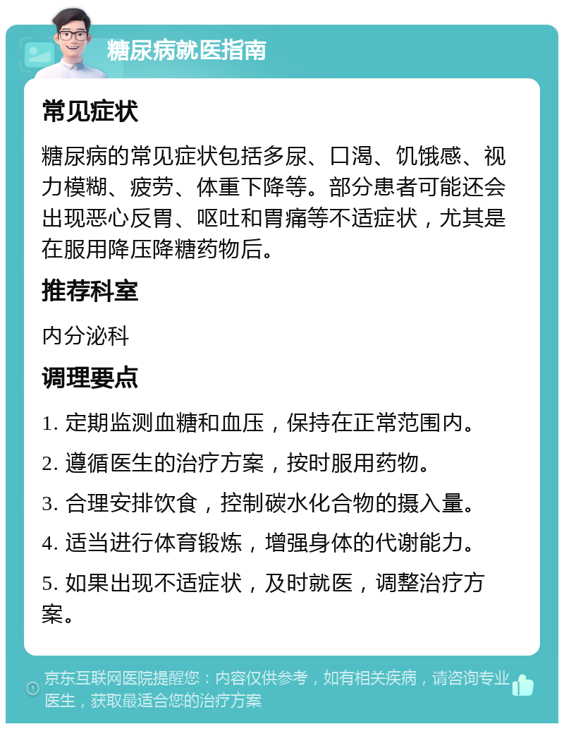 糖尿病就医指南 常见症状 糖尿病的常见症状包括多尿、口渴、饥饿感、视力模糊、疲劳、体重下降等。部分患者可能还会出现恶心反胃、呕吐和胃痛等不适症状，尤其是在服用降压降糖药物后。 推荐科室 内分泌科 调理要点 1. 定期监测血糖和血压，保持在正常范围内。 2. 遵循医生的治疗方案，按时服用药物。 3. 合理安排饮食，控制碳水化合物的摄入量。 4. 适当进行体育锻炼，增强身体的代谢能力。 5. 如果出现不适症状，及时就医，调整治疗方案。