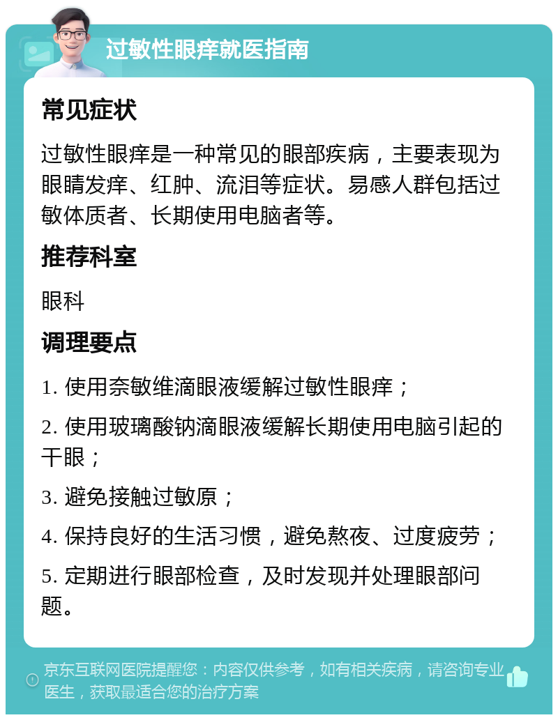 过敏性眼痒就医指南 常见症状 过敏性眼痒是一种常见的眼部疾病，主要表现为眼睛发痒、红肿、流泪等症状。易感人群包括过敏体质者、长期使用电脑者等。 推荐科室 眼科 调理要点 1. 使用奈敏维滴眼液缓解过敏性眼痒； 2. 使用玻璃酸钠滴眼液缓解长期使用电脑引起的干眼； 3. 避免接触过敏原； 4. 保持良好的生活习惯，避免熬夜、过度疲劳； 5. 定期进行眼部检查，及时发现并处理眼部问题。