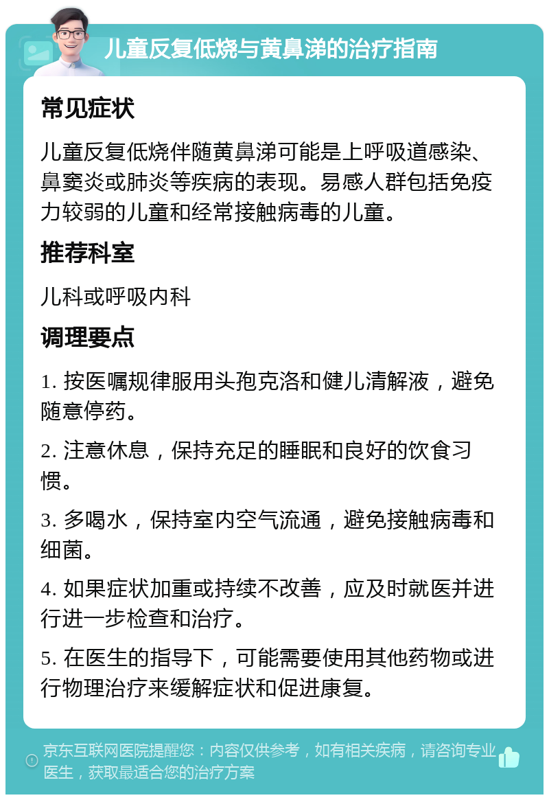 儿童反复低烧与黄鼻涕的治疗指南 常见症状 儿童反复低烧伴随黄鼻涕可能是上呼吸道感染、鼻窦炎或肺炎等疾病的表现。易感人群包括免疫力较弱的儿童和经常接触病毒的儿童。 推荐科室 儿科或呼吸内科 调理要点 1. 按医嘱规律服用头孢克洛和健儿清解液，避免随意停药。 2. 注意休息，保持充足的睡眠和良好的饮食习惯。 3. 多喝水，保持室内空气流通，避免接触病毒和细菌。 4. 如果症状加重或持续不改善，应及时就医并进行进一步检查和治疗。 5. 在医生的指导下，可能需要使用其他药物或进行物理治疗来缓解症状和促进康复。