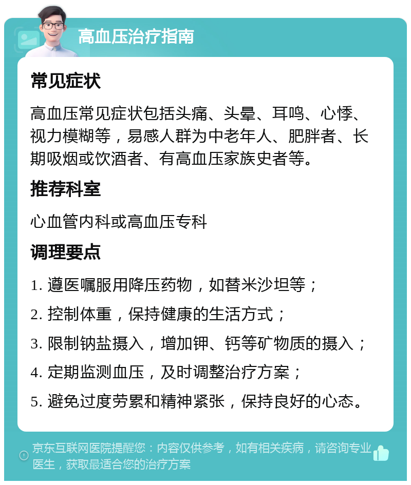 高血压治疗指南 常见症状 高血压常见症状包括头痛、头晕、耳鸣、心悸、视力模糊等，易感人群为中老年人、肥胖者、长期吸烟或饮酒者、有高血压家族史者等。 推荐科室 心血管内科或高血压专科 调理要点 1. 遵医嘱服用降压药物，如替米沙坦等； 2. 控制体重，保持健康的生活方式； 3. 限制钠盐摄入，增加钾、钙等矿物质的摄入； 4. 定期监测血压，及时调整治疗方案； 5. 避免过度劳累和精神紧张，保持良好的心态。